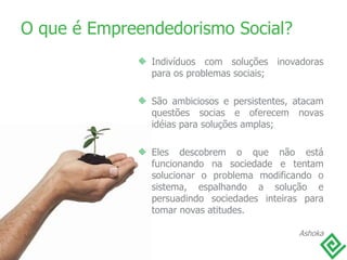 O que é Empreendedorismo Social? Indivíduos com soluções inovadoras para os problemas sociais;  São ambiciosos e persistentes, atacam questões socias e oferecem novas idéias para soluções amplas; Eles descobrem o que não está funcionando na sociedade e tentam solucionar o problema modificando o sistema, espalhando a solução e persuadindo sociedades inteiras para tomar novas atitudes. Ashoka 