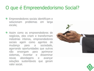 O que é Empreendedorismo Social? Empreendedores sociais identificam e solucionam problemas em larga escala; Assim como os empreendedores de negócios, eles criam e transformam indústrias inteiras, empreendedores sociais agem como agentes de mudança para a sociedade, agarrando oportunidades que outros não enxergam para aprimorar sistemas, inventar e disseminar novas abordagens e avançar soluções sustentáveis que geram valor social. 