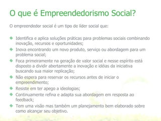 O que é Empreendedorismo Social? O empreendedor social é um tipo de líder social que: Identifica e aplica soluções práticas para problemas sociais combinando inovação, recursos e oportunidades; Inova encontrando um novo produto, serviço ou abordagem para um problema social; Foca primeiramente na geração de valor social e nesse espírito está disposto a dividir abertamente a inovação e idéias da iniciativa buscando sua maior replicação; Não espera para reservar os recursos antes de iniciar o empreendimento; Resiste em ter apego a ideologias; Continuamente refina e adapta sua abordagem em resposta ao feedback; Tem uma visão mas também um planejamento bem elaborado sobre como alcançar seu objetivo. 