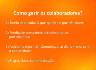 Como gerir os colaboradores?
1) Tarefa detalhada: O que quero e o que não quero;

2) Feedbacks constantes, direcionando os
  participantes;

3) Ambiente Informal - Comunique-se diariamente com
  a comunidade;

4) Regras claras com moderação;
 