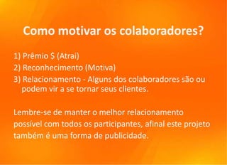 Como motivar os colaboradores?
1) Prêmio $ (Atrai)
2) Reconhecimento (Motiva)
3) Relacionamento - Alguns dos colaboradores são ou
  podem vir a se tornar seus clientes.

Lembre-se de manter o melhor relacionamento
possível com todos os participantes, afinal este projeto
também é uma forma de publicidade.
 