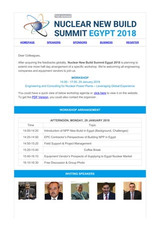 HOMEPAGE SPEAKERS SPONSORS BUSINESS REGISTER
Dear Colleagues,
After acquiring the feedbacks globally, Nuclear New Build Summit Egypt 2018 is planning to
extend one more half day arrangement of a specific workshop. We're welcoming all engineering
companies and equipment vendors to join us.
WORKSHOP
14:00 - 17:00, 29 January 2018
Engineering and Consulting for Nuclear Power Plants – Leveraging Global Experience
You could have a quick view of below workshop agenda or click here to view it on the website.
To get the PDF Version, you could also contact the organizer.
WORKSHOP ARRANGEMENT
AFTERNOON, MONDAY, 29 JANUARY 2018
Time Topic
14:00-14:20 Introduction of NPP New Build in Egypt (Background, Challenges)
14:20-14:50 EPC Contractor’s Perspectives of Building NPP in Egypt
14:50-15:20 Field Support & Project Management
15:20-15:40 Coffee Break
15:40-16:10 Equipment Vendor’s Prospects of Supplying to Egypt Nuclear Market
16:10-16:30 Free Discussion & Group Photo
INVITING SPEAKERS
 