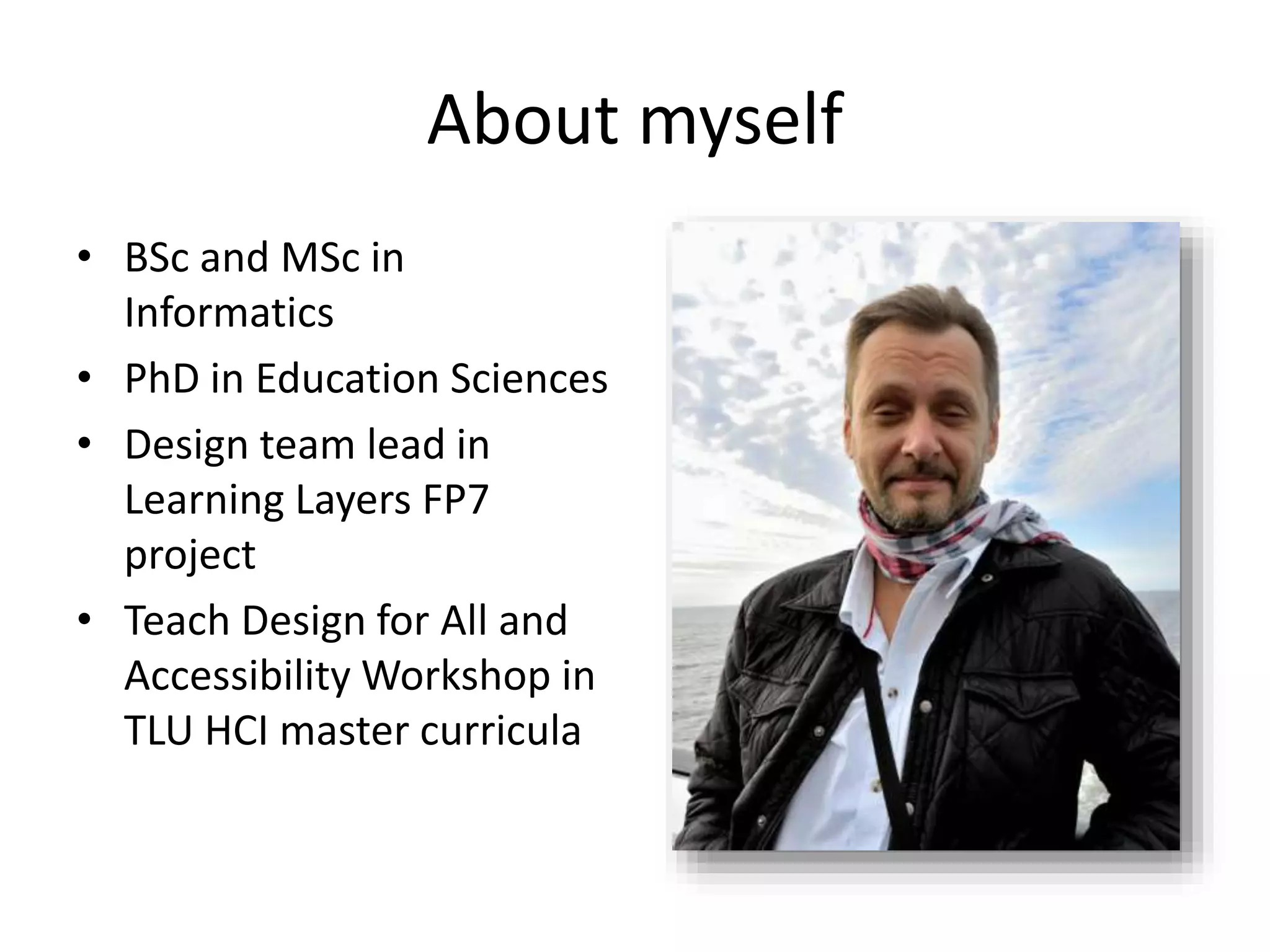 About myself
• BSc and MSc in
Informatics
• PhD in Education Sciences
• Design team lead in
Learning Layers FP7
project
• Teach Design for All and
Accessibility Workshop in
TLU HCI master curricula
 