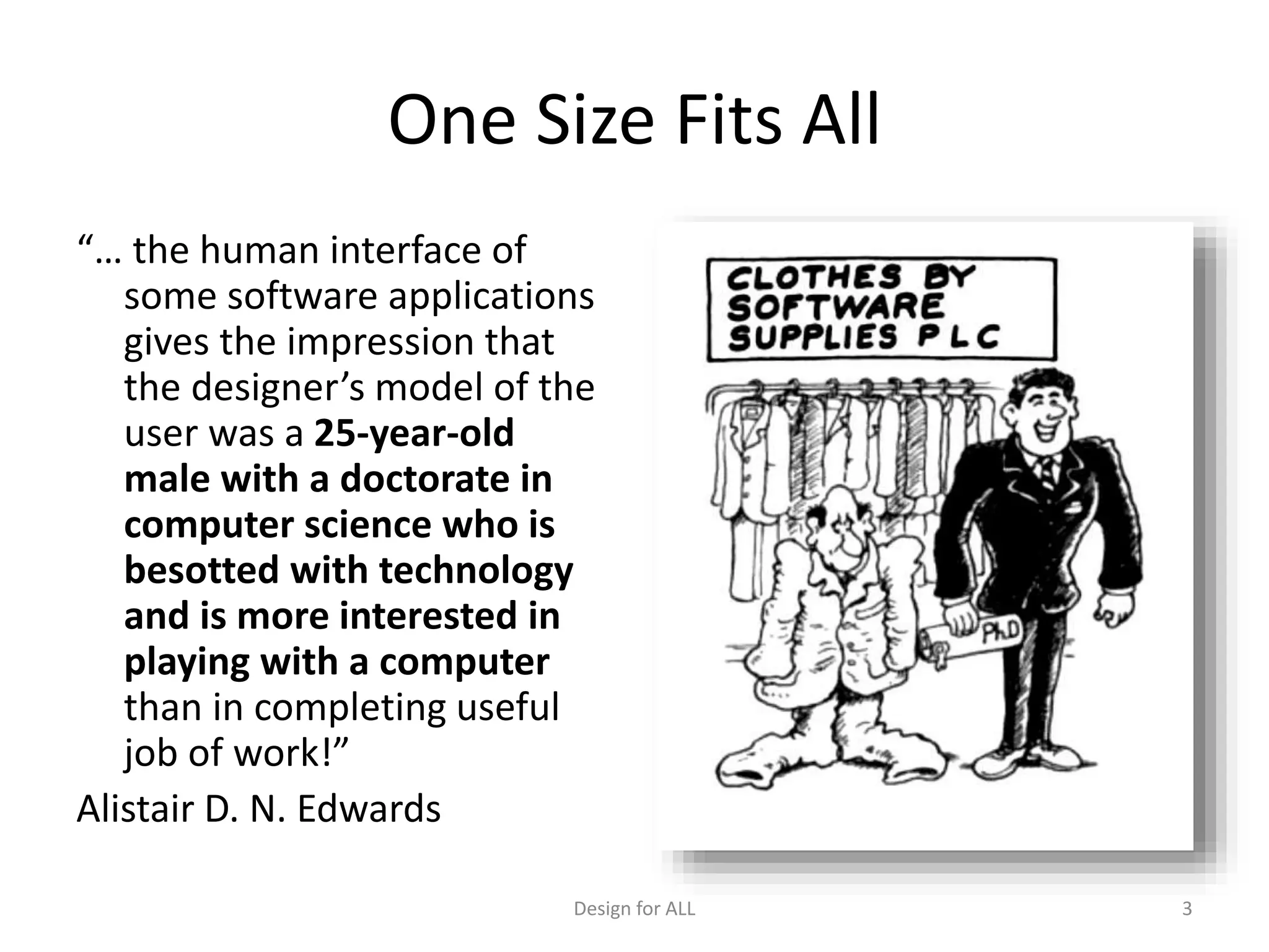 One Size Fits All
“… the human interface of
some software applications
gives the impression that
the designer’s model of the
user was a 25-year-old
male with a doctorate in
computer science who is
besotted with technology
and is more interested in
playing with a computer
than in completing useful
job of work!”
Alistair D. N. Edwards
Design for ALL 3
 
