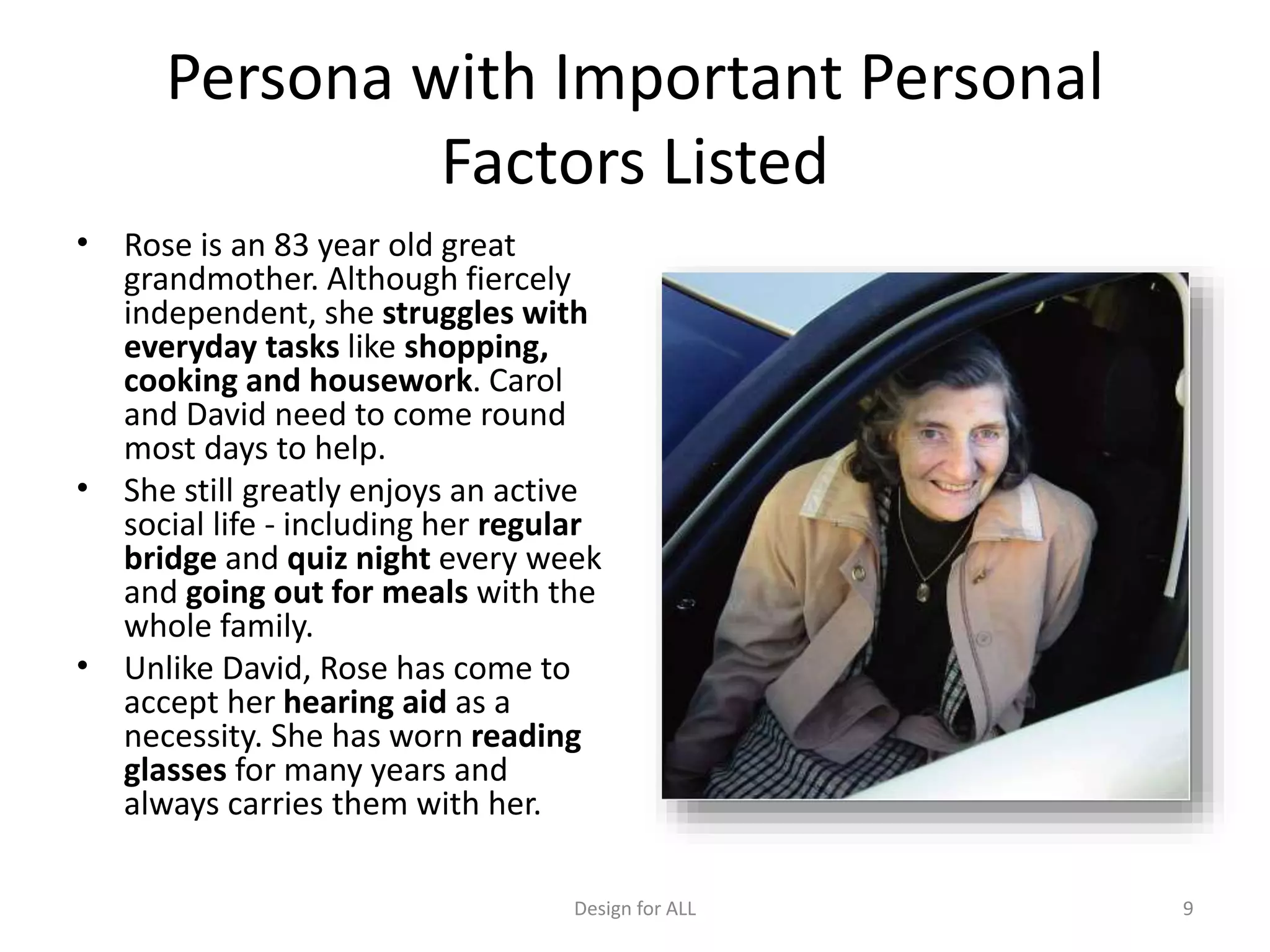 Persona with Important Personal
Factors Listed
• Rose is an 83 year old great
grandmother. Although fiercely
independent, she struggles with
everyday tasks like shopping,
cooking and housework. Carol
and David need to come round
most days to help.
• She still greatly enjoys an active
social life - including her regular
bridge and quiz night every week
and going out for meals with the
whole family.
• Unlike David, Rose has come to
accept her hearing aid as a
necessity. She has worn reading
glasses for many years and
always carries them with her.
Design for ALL 9
 