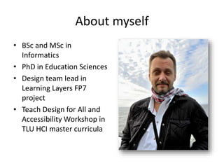 About myself
• BSc and MSc in
Informatics
• PhD in Education Sciences
• Design team lead in
Learning Layers FP7
project
• Teach Design for All and
Accessibility Workshop in
TLU HCI master curricula
 