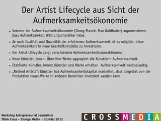 Der Artist Lifecycle aus Sicht der
                  Aufmerksamkeitsökonomie
     ●   Vetreter der Aufmerksamkeitsökonomie (Georg Franck, Max Goldhaber) argumentieren,
         dass Aufmerksamkeit Währungscharakter habe.
     ●   Je nach Qualität und Quantität der erfahrenen Aufmerksamkeit ist es möglich, diese
         Aufmerksamkeit in neue Geschäftsmodelle zu investieren.
     ●   Der Artist Lifecycle zeigt verschiedene Aufmerksamkeitstransaktionen:
     ●   Neue Künstler_innen: Über ihre Werke aggregiert die Künstlerin Aufmerksamkeit.
     ●   Etablierte Künstler_innen: Künstler und Werke erhalten Aufmerksamkeit wechselseitig.
     ●   „Retired Artists“: Künstler hat Aufmerksamkeitskapital erarbeitet, dass losgelöst von der
         Produktion neuer Werke in anderen Bereichen investiert werden kann.




Workshop Entrepreneurial Journalism
Think Cross – Change Media - 30.März 2012
 