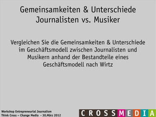 Gemeinsamkeiten & Unterschiede
               Journalisten vs. Musiker

      Vergleichen Sie die Gemeinsamkeiten & Unterschiede
         im Geschäftsmodell zwischen Journalisten und
             Musikern anhand der Bestandteile eines
                   Geschäftsmodell nach Wirtz




Workshop Entrepreneurial Journalism
Think Cross – Change Media - 30.März 2012
 