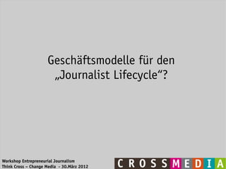 Geschäftsmodelle für den
                      „Journalist Lifecycle“?




Workshop Entrepreneurial Journalism
Think Cross – Change Media - 30.März 2012
 