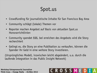 Spot.us
     ●   Crowdfunding für journalistische Inhalte für San Francisco Bay Area
     ●   Community schlägt (lokale) Themen vor
     ●   Reporter machen Angebot auf Basis von aktuellen Spot.us
         Honorarrichtlinien
     ●   Community spendet $$$, bei erreichen des Angebots wird die Story
         recherchiert
     ●   Gelingt es, die Story an eine Publikation zu verkaufen, können die
         Spender ihr Geld in eine weitere Story investieren.
    (Ursprüngliches Modell, inzwischen leicht abgeändert, u.a. durch die
    laufende Integration in das Public Insight Network)


Workshop Entrepreneurial Journalism
Think Cross – Change Media - 30.März 2012
 