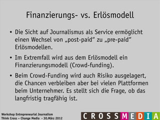 Finanzierungs- vs. Erlösmodell
     ●   Die Sicht auf Journalismus als Service ermöglicht
         einen Wechsel von „post-paid“ zu „pre-paid“
         Erlösmodellen.
     ●   Im Extremfall wird aus dem Erlösmodell ein
         Finanzierungsmodell (Crowd-funding).
     ●   Beim Crowd-Funding wird auch Risiko ausgelagert,
         die Chancen verbleiben aber bei vielen Plattformen
         beim Unternehmer. Es stellt sich die Frage, ob das
         langfristig tragfähig ist.

Workshop Entrepreneurial Journalism
Think Cross – Change Media - 30.März 2012
 