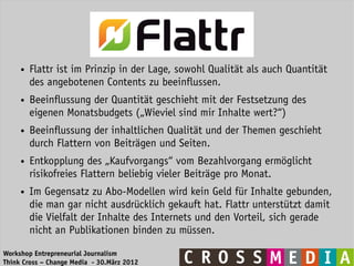 ●   Flattr ist im Prinzip in der Lage, sowohl Qualität als auch Quantität
         des angebotenen Contents zu beeinflussen.
     ●   Beeinflussung der Quantität geschieht mit der Festsetzung des
         eigenen Monatsbudgets („Wieviel sind mir Inhalte wert?“)
     ●   Beeinflussung der inhaltlichen Qualität und der Themen geschieht
         durch Flattern von Beiträgen und Seiten.
     ●   Entkopplung des „Kaufvorgangs“ vom Bezahlvorgang ermöglicht
         risikofreies Flattern beliebig vieler Beiträge pro Monat.
     ●   Im Gegensatz zu Abo-Modellen wird kein Geld für Inhalte gebunden,
         die man gar nicht ausdrücklich gekauft hat. Flattr unterstützt damit
         die Vielfalt der Inhalte des Internets und den Vorteil, sich gerade
         nicht an Publikationen binden zu müssen.

Workshop Entrepreneurial Journalism
Think Cross – Change Media - 30.März 2012
 