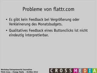 Probleme von flattr.com
     ●   Es gibt kein Feedback bei Vergrößerung oder
         Verkleinerung des Monatsbudgets.
     ●   Qualitatives Feedback eines Buttonclicks ist nicht
         eindeutig interpretierbar.




Workshop Entrepreneurial Journalism
Think Cross – Change Media - 30.März 2012
 