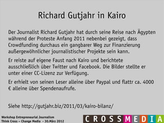 Richard Gutjahr in Kairo
    Der Journalist Richard Gutjahr hat durch seine Reise nach Ägypten
    während der Proteste Anfang 2011 nebenbei gezeigt, dass
    Crowdfunding durchaus ein gangbarer Weg zur Finanzierung
    außergewöhnlicher journalistischer Projekte sein kann.
    Er reiste auf eigene Faust nach Kairo und berichtete
    ausschließlich über Twitter und Facebook. Die Bilder stellte er
    unter einer CC-Lizenz zur Verfügung.
    Er erhielt von seinen Leser alleine über Paypal und flattr ca. 4000
    € alleine über Spendenaufrufe.


    Siehe http://gutjahr.biz/2011/03/kairo-bilanz/
Workshop Entrepreneurial Journalism
Think Cross – Change Media - 30.März 2012
 