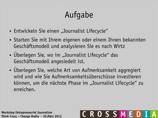 Aufgabe
     ●   Entwickeln Sie einen „Journalist Lifecycle“
     ●   Starten Sie mit Ihrem eigenen oder einem Ihnen bekannten
         Geschäftsmodell und analysieren Sie es nach Wirtz
     ●   Überlegen Sie, wo im „Journalist Lifecycle“ das
         Geschäftsmodell angesiedelt ist.
     ●   Überlegen Sie, welche Art von Aufmerksamkeit aggregiert
         wird und wie Sie Aufmerksamkeitsüberschüsse investieren
         können, um die nächste Phase im „Journalist Lifecycle“ zu
         erreichen.



Workshop Entrepreneurial Journalism
Think Cross – Change Media - 30.März 2012
 