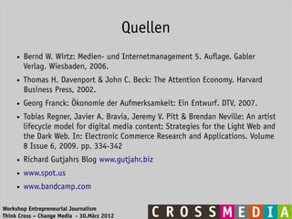 Quellen
     ●   Bernd W. Wirtz: Medien- und Internetmanagement 5. Auflage. Gabler
         Verlag. Wiesbaden, 2006.
     ●   Thomas H. Davenport & John C. Beck: The Attention Economy. Harvard
         Business Press, 2002.
     ●   Georg Franck: Ökonomie der Aufmerksamkeit: Ein Entwurf. DTV, 2007.
     ●   Tobias Regner, Javier A. Bravia, Jeremy V. Pitt & Brendan Neville: An artist
         lifecycle model for digital media content: Strategies for the Light Web and
         the Dark Web. In: Electronic Commerce Research and Applications. Volume
         8 Issue 6, 2009. pp. 334-342
     ●   Richard Gutjahrs Blog www.gutjahr.biz
     ●   www.spot.us
     ●   www.bandcamp.com

Workshop Entrepreneurial Journalism
Think Cross – Change Media - 30.März 2012
 