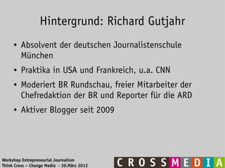 Hintergrund: Richard Gutjahr
     ●   Absolvent der deutschen Journalistenschule
         München
     ●   Praktika in USA und Frankreich, u.a. CNN
     ●   Moderiert BR Rundschau, freier Mitarbeiter der
         Chefredaktion der BR und Reporter für die ARD
     ●   Aktiver Blogger seit 2009




Workshop Entrepreneurial Journalism
Think Cross – Change Media - 30.März 2012
 