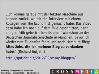 „Ich komme gerade mit der letzten Maschine aus
     London zurück, wo ich ein Interview mit einem
     Kollegen von The Economist gemacht habe. Das Video
     dazu habe ich noch auf dem Flug geschnitten, denn
     morgen früh gebe ich bereits einen Workshop an der
     Deutschen Journalistenschule in München, bevor ich
     wieder zum Flughafen fahre und nach Hamburg fliege.
     Alles Jobs, die ich meinem Blog zu verdanken
     habe.“ (Richard Gutjahr)
     http://gutjahr.biz/2012/02/essay-bloggen/


Workshop Entrepreneurial Journalism
Think Cross – Change Media - 30.März 2012
 