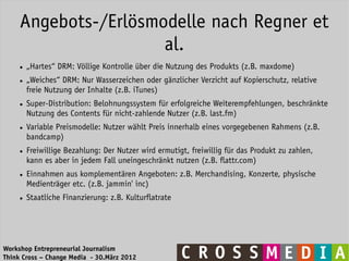 Angebots-/Erlösmodelle nach Regner et
                      al.
     ●   „Hartes“ DRM: Völlige Kontrolle über die Nutzung des Produkts (z.B. maxdome)
     ●   „Weiches“ DRM: Nur Wasserzeichen oder gänzlicher Verzicht auf Kopierschutz, relative
         freie Nutzung der Inhalte (z.B. iTunes)
     ●   Super-Distribution: Belohnungssystem für erfolgreiche Weiterempfehlungen, beschränkte
         Nutzung des Contents für nicht-zahlende Nutzer (z.B. last.fm)
     ●   Variable Preismodelle: Nutzer wählt Preis innerhalb eines vorgegebenen Rahmens (z.B.
         bandcamp)
     ●   Freiwillige Bezahlung: Der Nutzer wird ermutigt, freiwillig für das Produkt zu zahlen,
         kann es aber in jedem Fall uneingeschränkt nutzen (z.B. flattr.com)
     ●   Einnahmen aus komplementären Angeboten: z.B. Merchandising, Konzerte, physische
         Medienträger etc. (z.B. jammin' inc)
     ●   Staatliche Finanzierung: z.B. Kulturflatrate




Workshop Entrepreneurial Journalism
Think Cross – Change Media - 30.März 2012
 