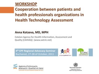 Catalan Agency for Health Information, Assessment and
Quality (CAHIAQ) (www.aatrm.net)
WORKSHOP
Cooperation between patients and
health professionals organizations in
Health Technology Assessment
Anna Kotzeva, MD, MPH
4th EPF Regional Advocacy Seminar
Bucharest, 27-28 of October, 2011
 