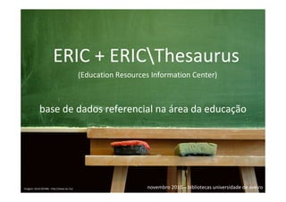 ERIC ERIC + ERICThesaurus
                                                            + ERICThesaurus


                       ERIC + ERICThesaurus
                                           (Education Resources Information Center)



            base de dados referencial na área da educação




Imagem: Stock.XCHNG - http://www.sxc.hu/                      novembro 2010 – bibliotecas universidade de aveiro
 