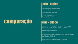 comparação
eric - nativa
acesso gratuito via web
atualização mensal
pesquisa limitada
eric - ebsco
domínio ua.pt e fora da UA - rede VPN
atualização mensal
cruzamento da pesquisa com outras bases
de dados EBSCO
mais funcionalidades na pesquisa
 
