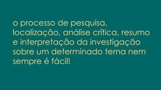 o processo de pesquisa,
localização, análise crítica, resumo
e interpretação da investigação
sobre um determinado tema nem
sempre é fácil!
 
