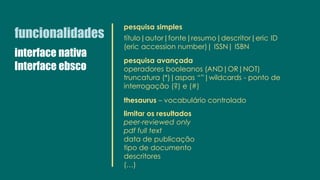 funcionalidades
pesquisa simples
título|autor|fonte|resumo|descritor|eric ID
(eric accession number)| ISSN| ISBN
pesquisa avançada
operadores booleanos (AND|OR|NOT)
truncatura (*)|aspas “”|wildcards - ponto de
interrogação (?) e (#)
thesaurus – vocabulário controlado
limitar os resultados
peer-reviewed only
pdf full text
data de publicação
tipo de documento
descritores
(…)
interface nativa
Interface ebsco
 