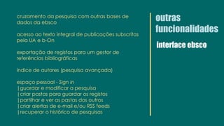 outras
funcionalidades
interface ebsco
cruzamento da pesquisa com outras bases de
dados da ebsco
acesso ao texto integral de publicações subscritas
pela UA e b-On
exportação de registos para um gestor de
referências bibliográficas
índice de autores (pesquisa avançada)
espaço pessoal - Sign in
|guardar e modificar a pesquisa
|criar pastas para guardar os registos
|partilhar e ver as pastas dos outros
|criar alertas de e-mail e/ou RSS feeds
|recuperar o histórico de pesquisas
 