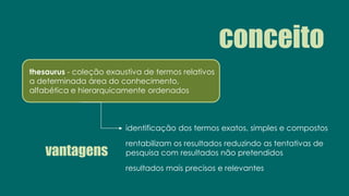 conceito
thesaurus - coleção exaustiva de termos relativos
a determinada área do conhecimento,
alfabética e hierarquicamente ordenados
vantagens
identificação dos termos exatos, simples e compostos
rentabilizam os resultados reduzindo as tentativas de
pesquisa com resultados não pretendidos
resultados mais precisos e relevantes
 