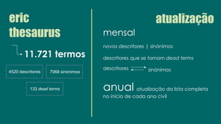 eric
thesaurus
11.721 termos
4520 descritores 7068 sinónimos
133 dead terms
atualização
mensal
novos descritores | sinónimos
descritores que se tornam dead terms
descritores
anual atualização da lista completa
no início de cada ano civil
sinónimos
 