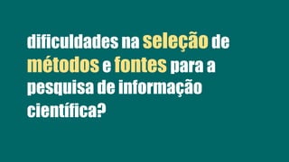 dificuldades na seleção de
métodose fontes para a
pesquisa de informação
científica?
 