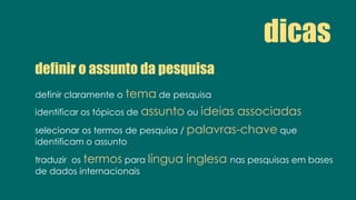 definir o assunto da pesquisa
definir claramente o tema de pesquisa
identificar os tópicos de assunto ou ideias associadas
selecionar os termos de pesquisa / palavras-chave que
identificam o assunto
traduzir os termos para língua inglesa nas pesquisas em bases
de dados internacionais
dicas
 