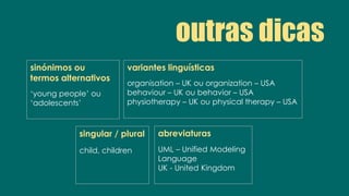 outras dicas
sinónimos ou
termos alternativos
‘young people’ ou
‘adolescents’
singular / plural
child, children
variantes linguísticas
organisation – UK ou organization – USA
behaviour – UK ou behavior – USA
physiotherapy – UK ou physical therapy – USA
abreviaturas
UML – Unified Modeling
Language
UK - United Kingdom
 