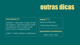 dicas
truncatura (*)
símbolo * colocado a seguir à raiz
da palavra para recuperar todas
as palavras com a mesma raiz,
bem como o singular/plural
child* = child; children; childhood
operadores booleanos
AND | OR | NOT
aspas (“”)
termos compostos
“information literacy”
outras dicas
 
