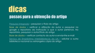 passos para a obtenção do artigo
dicas
Pesquisa Integrada – pesquisar o título do artigo
Base de dados – verificar a afiliação do autor e pesquisar no
google o repositório da instituição a que o autor pertence. No
repositório, pesquisar o autor/título do artigo
Base de dados – verificar contacto do autor e enviar-lhe e-mail
Serviço de Empréstimo Interbibliotecas da UA – solicitar a outra
biblioteca nacional ou estrangeira cópia do artigo
 