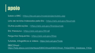 apoio
Sobre a ERIC - https://ies.ed.gov/ncee/projects/eric.asp
Lista de revistas indexadas pela Eric - https://eric.ed.gov/?journals
Outras publicações - https://eric.ed.gov/?nonjournals
Eric thesaurus - https://eric.ed.gov/?ti=all
Perguntas frequentes - https://eric.ed.gov/?faq
Tutoriais, infográficos e vídeos - https://eric.ed.gov/?note
EBSCOhost -
https://help.ebsco.com/interfaces/EBSCOhost/EBSCOhost_FAQs/ERIC_Database_FAQs
 