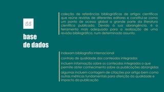 base
de dados
coleção de referências bibliográficas de artigos científicos
que reúne revistas de diferentes editores e constitui-se como
um ponto de acesso global a grande parte da literatura
científica publicada. Devido à sua abrangência, é a
ferramenta mais adequada para a realização de uma
revisão bibliográfica, num determinado assunto.
indexam bibliografia internacional
controlo de qualidade dos conteúdos integrados
incluem informação sobre os conteúdos integrados o que
permite obter conhecimento sobre as publicações abrangidas
algumas incluem contagem de citações por artigo bem como
outras métricas fundamentais para aferição da qualidade e
impacto da publicação
 