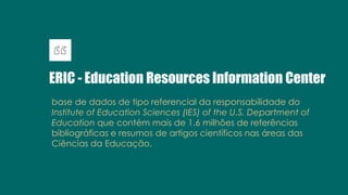 ERIC - Education Resources Information Center
base de dados de tipo referencial da responsabilidade do
Institute of Education Sciences (IES) of the U.S. Department of
Education que contém mais de 1.6 milhões de referências
bibliográficas e resumos de artigos científicos nas áreas das
Ciências da Educação.
 