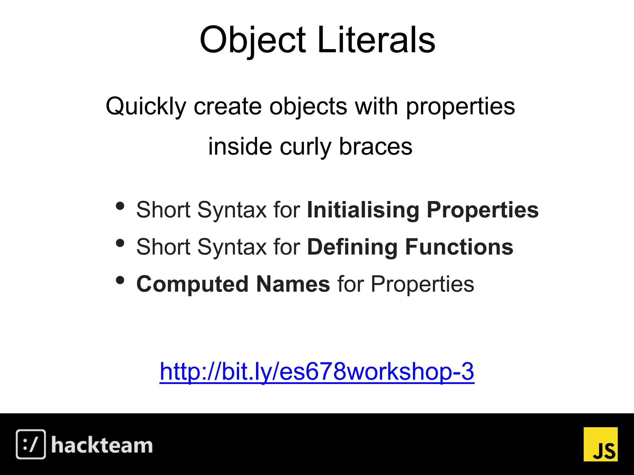 Object Literals
http://bit.ly/es678workshop-3
Quickly create objects with properties
inside curly braces
• Short Syntax for Initialising Properties
• Short Syntax for Defining Functions
• Computed Names for Properties
 