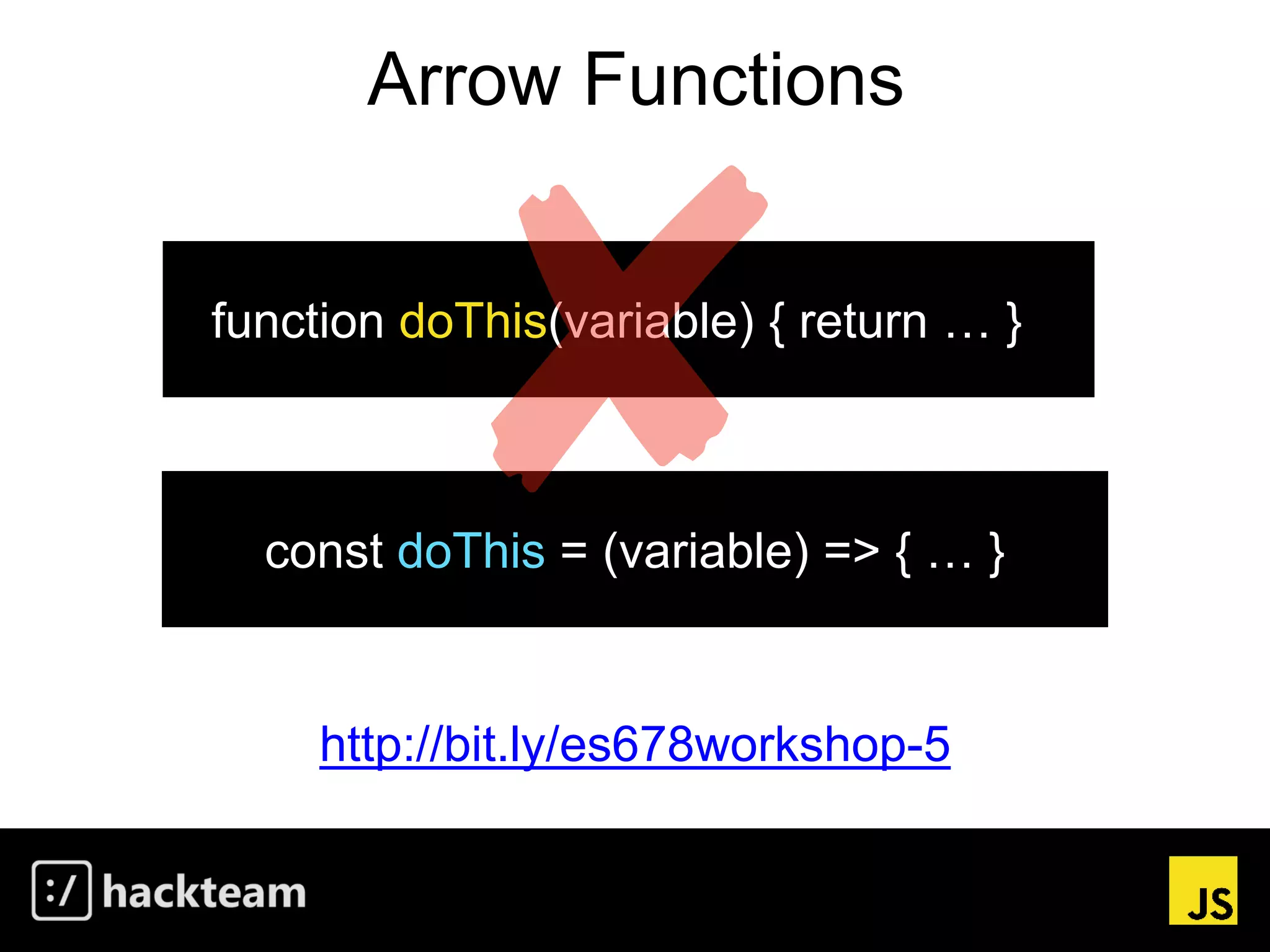 Arrow Functions
http://bit.ly/es678workshop-5
const doThis = (variable) => { … }
function doThis(variable) { return … }
 
