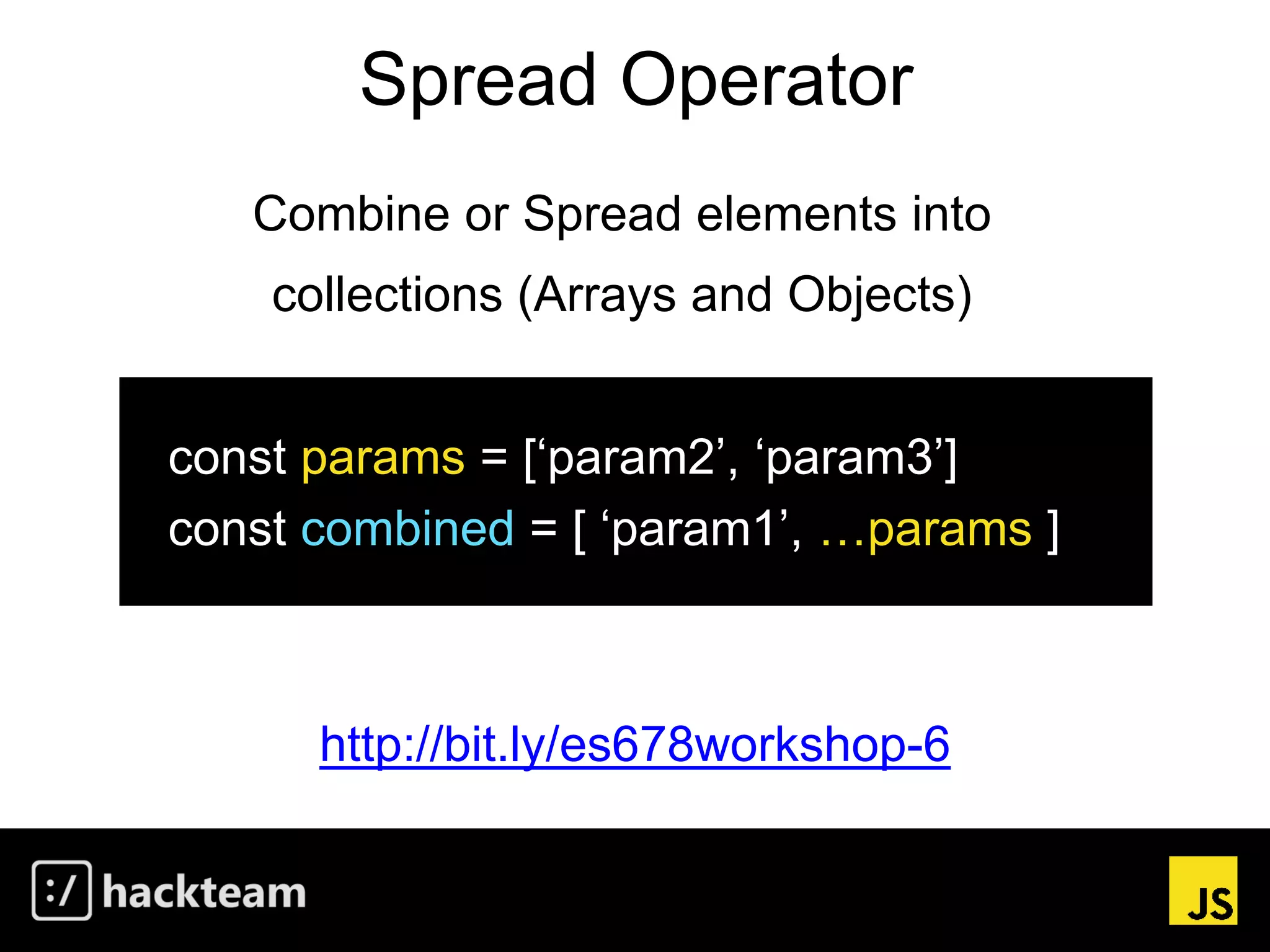 Spread Operator
http://bit.ly/es678workshop-6
Combine or Spread elements into
collections (Arrays and Objects)
const params = [‘param2’, ‘param3’]
const combined = [ ‘param1’, …params ]
 