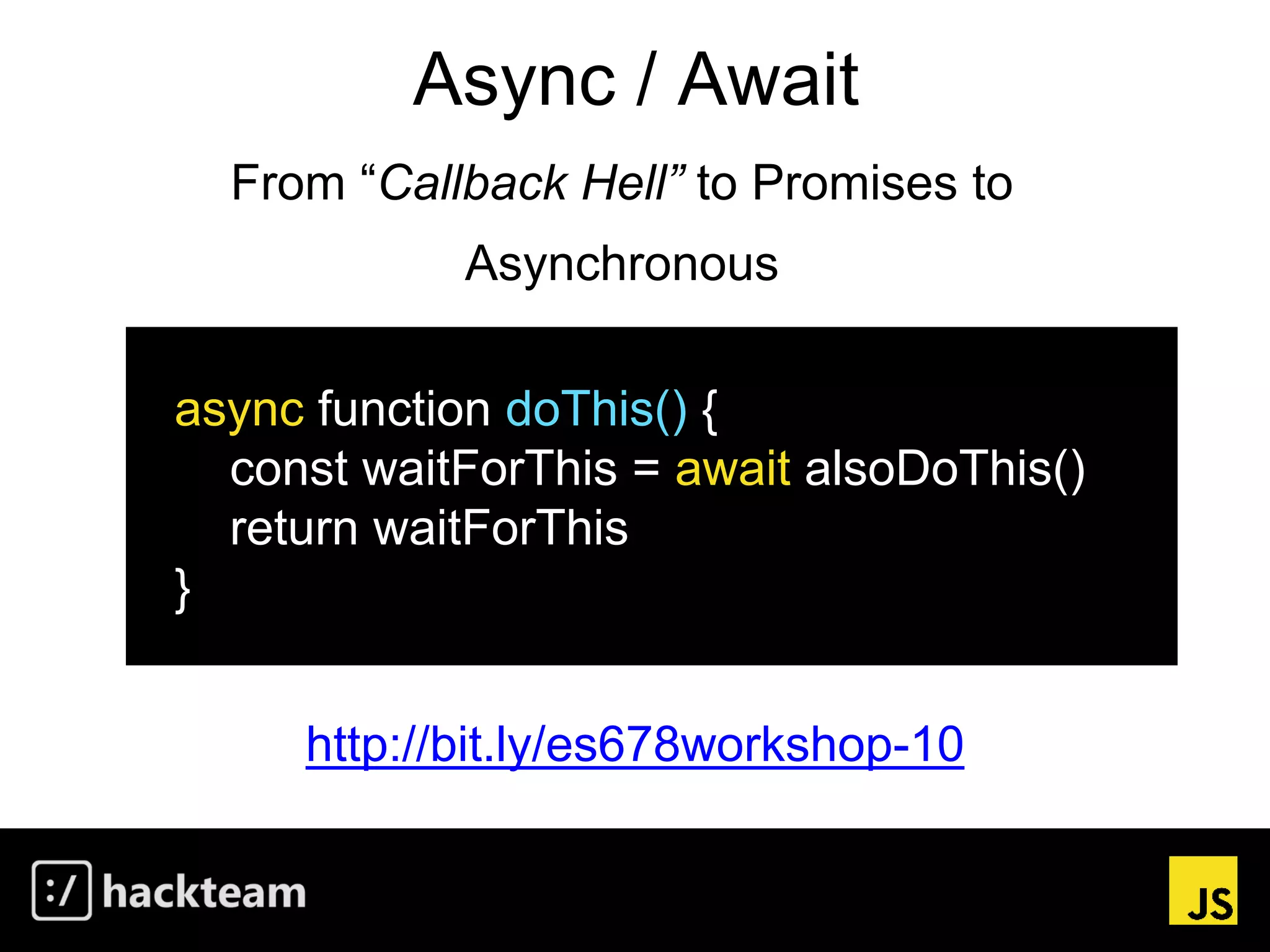 Async / Await
http://bit.ly/es678workshop-10
async function doThis() {
const waitForThis = await alsoDoThis()
return waitForThis
}
From “Callback Hell” to Promises to
Asynchronous
 