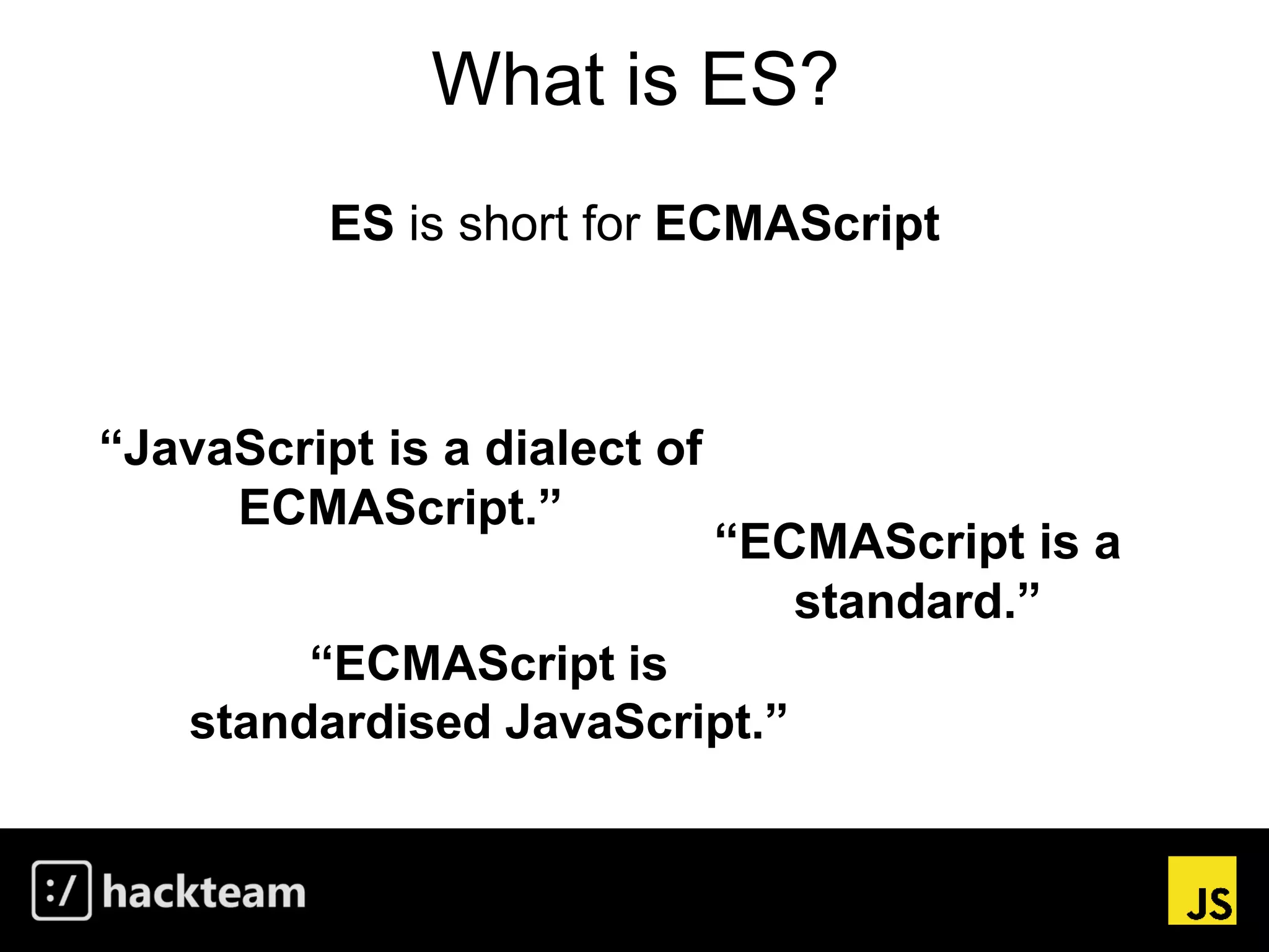 What is ES?
ES is short for ECMAScript
“ECMAScript is a
standard.”
“ECMAScript is
standardised JavaScript.”
“JavaScript is a dialect of
ECMAScript.”
 