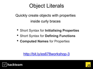 Object Literals
http://bit.ly/es678workshop-3
Quickly create objects with properties
inside curly braces
• Short Syntax for Initialising Properties
• Short Syntax for Defining Functions
• Computed Names for Properties
 