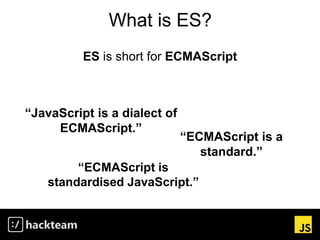What is ES?
ES is short for ECMAScript
“ECMAScript is a
standard.”
“ECMAScript is
standardised JavaScript.”
“JavaScript is...
