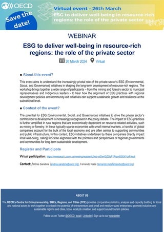 [
WEBINAR
ESG to deliver well-being in resource-rich
regions: the role of the private sector
26 March 2024 Virtual
■ About this event?
This event aims to understand the increasingly pivotal role of the private sector’s ESG (Environmental,
Social, and Governance) initiatives in shaping the long-term development of resource-rich regions. The
workshop brings together a wide range of participants – from the mining and forestry sector to municipal
representatives and Indigenous leaders - to hear how the alignment of ESG practices with regional
development policies and community-led initiatives can support sustainable growth and resilience at the
subnational level.
■ Context of the event?
The potential for ESG (Environmental, Social, and Governance) initiatives to drive the private sector’s
contribution to development is increasingly recognised in the policy debate. The impact of ESG practices
is further amplified in rural regions that are economically dependent on resource-related activities, such
as mining or forestry. In these typically sparse economies with small internal markets, a handful of global
companies account for the bulk of the local economy and are often central to supporting communities
and public infrastructure. In this context, ESG initiatives undertaken by these companies directly impact
local well-being, calling for close alignment with the priorities and perspectives of regional governments
and communities for long-term sustainable development.
Register and Participate
Virtual participation: https://meetoecd1.zoom.us/meeting/register/tJ0od-ytrDwrGtZOyF1Rhpv6GI0XYckPJeu6
Contact: Andres Sanabria (andres.sanabria@oecd.org), Fernando Riaza (fernando.riazafernandez@oecd.org)
ABOUT US
The OECD’s Centre for Entrepreneurship, SMEs, Regions, and Cities (CFE) provides comparative statistics, analysis and capacity building for local
and national actors to work together to unleash the potential of entrepreneurs and small and medium-sized enterprises, promote inclusive and
sustainable regions and cities, boost local job creation, and support sound tourism policies.
Follow us on Twitter @OECD_local | LinkedIn | Sign up to our newsletter
 