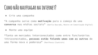 Comonãonaufragarnainternet?
● Crie uma campanha
“A campanha serve como motivação para o começo de uma
conversa nas mídias sociais” (Danila Dourado, Mestre em Comunicação Digital)
● Monte uma equipe
“Tanto em mercados interconectados como entre funcionários
intraconectados, pessoas estão falando umas com as outras de
uma forma nova e poderosa” (Manifesto Cluetrain)
 