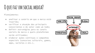 Oquefazumsocialmedia?
Planejamento:
● analisar o cenário em que a marca está
inserida;
● verificar a atuação dos principais
concorrentes e do setor como um todo;
● definir estratégias para os canais
sociais da marca e quais plataformas
serão utilizadas;
● elaborar ações contínuas e campanhas
especiais (concursos culturais, games,
apps, sorteios e etc.).
 