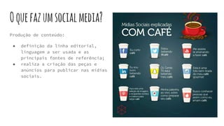 Oquefazumsocialmedia?
Produção de conteúdo:
● definição da linha editorial,
linguagem a ser usada e as
principais fontes de referência;
● realiza a criação das peças e
anúncios para publicar nas mídias
sociais.
 